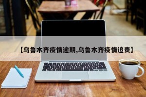 【乌鲁木齐疫情逾期,乌鲁木齐疫情追责】