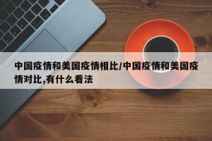 中国疫情和美国疫情相比/中国疫情和美国疫情对比,有什么看法