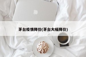 茅台疫情降价(茅台大幅降价)