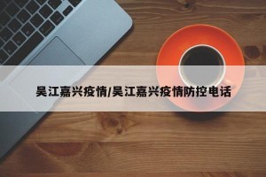 吴江嘉兴疫情/吴江嘉兴疫情防控电话