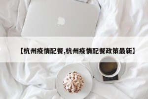 【杭州疫情配餐,杭州疫情配餐政策最新】