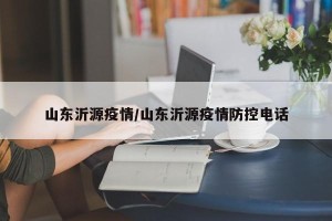 山东沂源疫情/山东沂源疫情防控电话