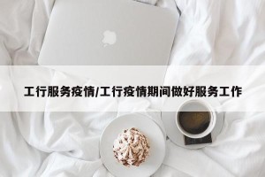 工行服务疫情/工行疫情期间做好服务工作