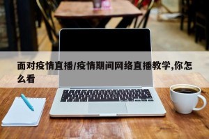 面对疫情直播/疫情期间网络直播教学,你怎么看
