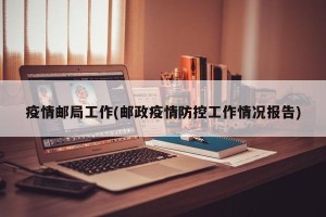 疫情邮局工作(邮政疫情防控工作情况报告)