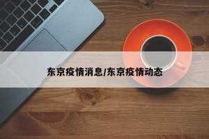 东京疫情消息/东京疫情动态
