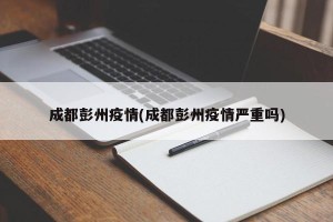 成都彭州疫情(成都彭州疫情严重吗)