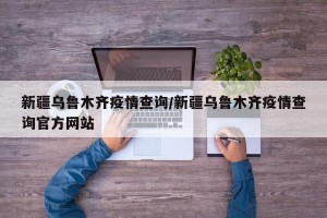 新疆乌鲁木齐疫情查询/新疆乌鲁木齐疫情查询官方网站