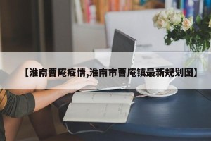 【淮南曹庵疫情,淮南市曹庵镇最新规划图】