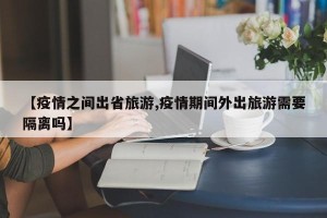 【疫情之间出省旅游,疫情期间外出旅游需要隔离吗】