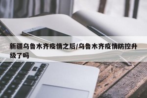 新疆乌鲁木齐疫情之后/乌鲁木齐疫情防控升级了吗